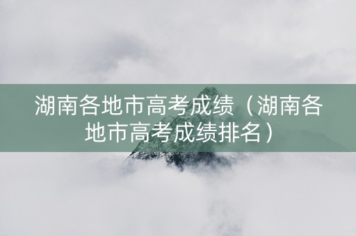 湖南各地市高考成绩（湖南各地市高考成绩排名）