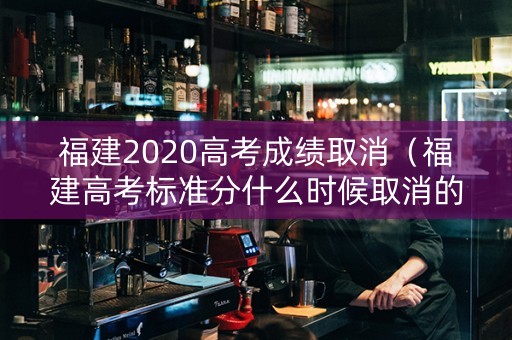 福建2020高考成绩取消（福建高考标准分什么时候取消的）