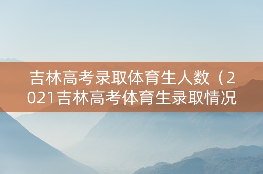 吉林高考录取体育生人数（2021吉林高考体育生录取情况）