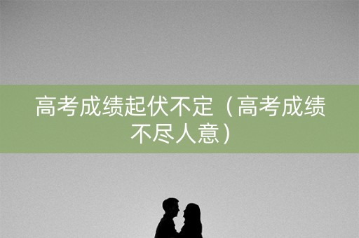 高考成绩起伏不定（高考成绩不尽人意）