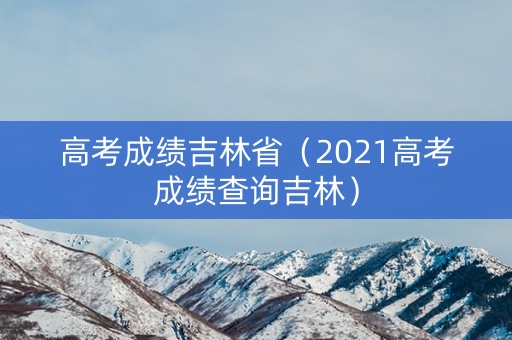 高考成绩吉林省（2021高考成绩查询吉林）