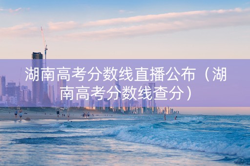 湖南高考分数线直播公布（湖南高考分数线查分）