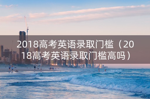 2018高考英语录取门槛（2018高考英语录取门槛高吗）