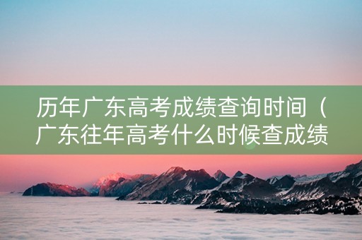 历年广东高考成绩查询时间（广东往年高考什么时候查成绩）
