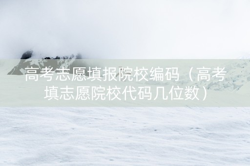 高考志愿填报院校编码（高考填志愿院校代码几位数）
