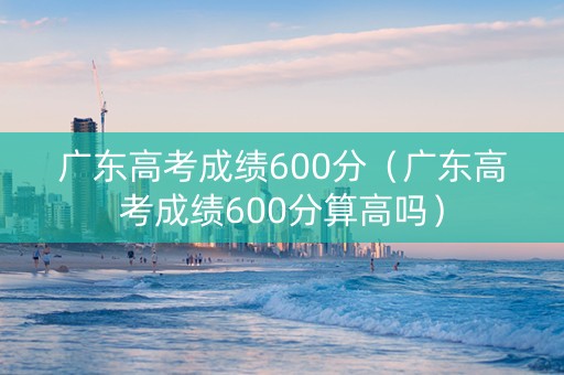 广东高考成绩600分（广东高考成绩600分算高吗）