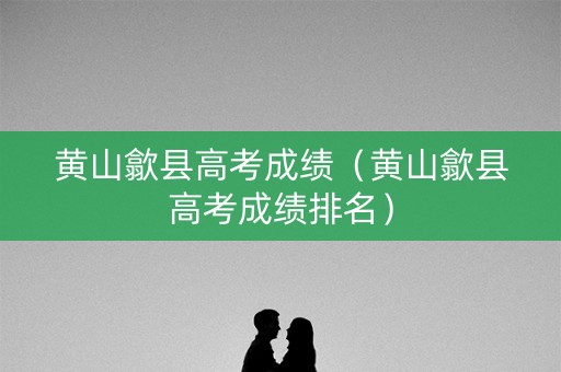 黄山歙县高考成绩（黄山歙县高考成绩排名）