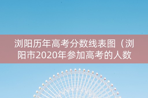 浏阳历年高考分数线表图（浏阳市2020年参加高考的人数）
