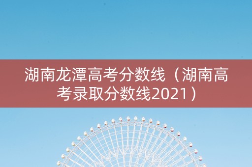 湖南龙潭高考分数线（湖南高考录取分数线2021）