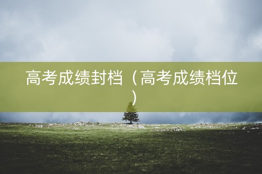高考成绩封档（高考成绩档位）
