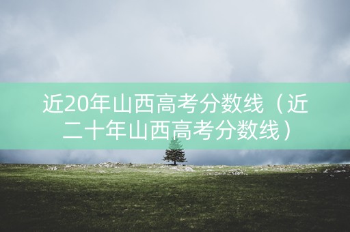 近20年山西高考分数线（近二十年山西高考分数线）