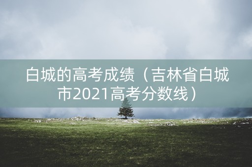 白城的高考成绩（吉林省白城市2021高考分数线）