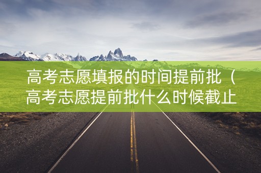 高考志愿填报的时间提前批（高考志愿提前批什么时候截止）