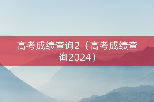 高考成绩查询2（高考成绩查询2024）