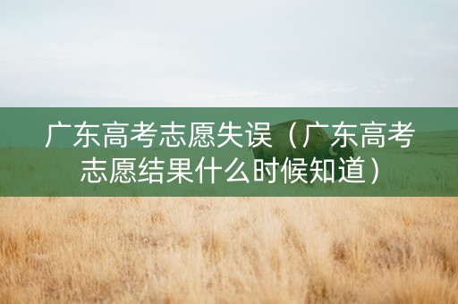 广东高考志愿失误（广东高考志愿结果什么时候知道）