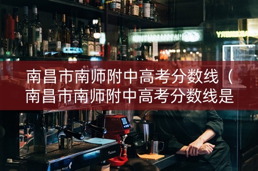南昌市南师附中高考分数线（南昌市南师附中高考分数线是多少）