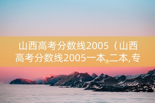 山西高考分数线2005（山西高考分数线2005一本,二本,专科分数线）