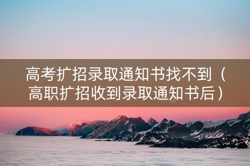 高考扩招录取通知书找不到（高职扩招收到录取通知书后）
