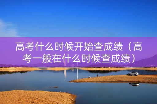 高考什么时候开始查成绩（高考一般在什么时候查成绩）