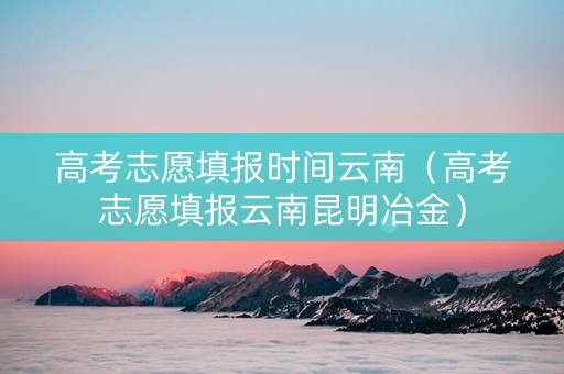 高考志愿填报时间云南（高考志愿填报云南昆明冶金）