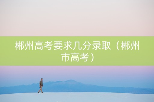 郴州高考要求几分录取（郴州市高考）