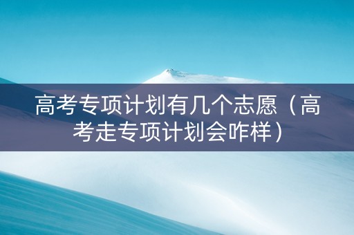高考专项计划有几个志愿（高考走专项计划会咋样）