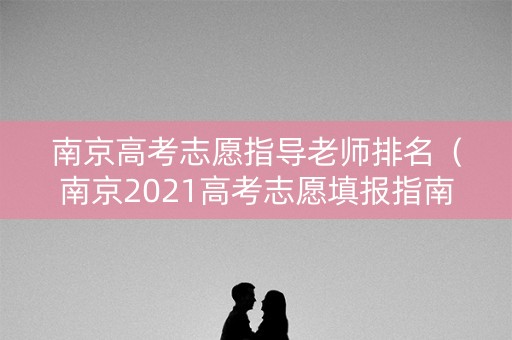 南京高考志愿指导老师排名（南京2021高考志愿填报指南）