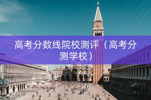 高考分数线院校测评（高考分测学校）