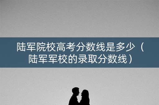 陆军院校高考分数线是多少（陆军军校的录取分数线）