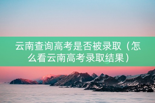 云南查询高考是否被录取（怎么看云南高考录取结果）