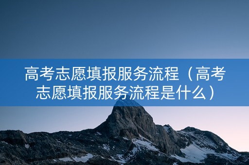 高考志愿填报服务流程（高考志愿填报服务流程是什么）