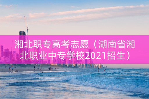 湘北职专高考志愿（湖南省湘北职业中专学校2021招生）
