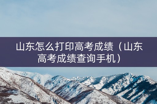 山东怎么打印高考成绩（山东高考成绩查询手机）