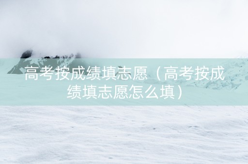 高考按成绩填志愿（高考按成绩填志愿怎么填）