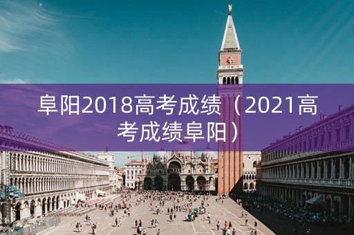 阜阳2018高考成绩（2021高考成绩阜阳）