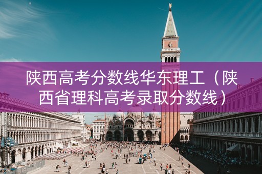 陕西高考分数线华东理工（陕西省理科高考录取分数线）