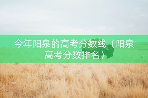 今年阳泉的高考分数线（阳泉高考分数排名）