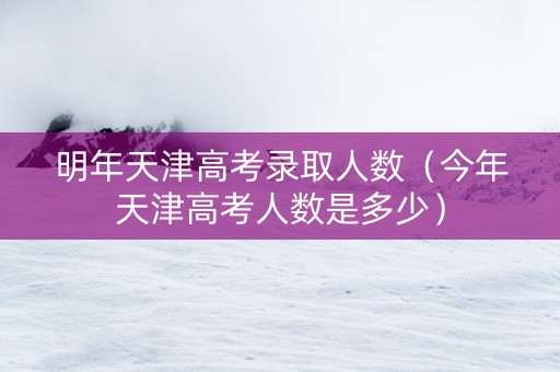 明年天津高考录取人数（今年天津高考人数是多少）