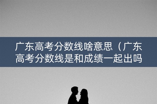 广东高考分数线啥意思（广东高考分数线是和成绩一起出吗）