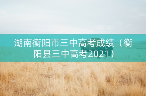 湖南衡阳市三中高考成绩（衡阳县三中高考2021）