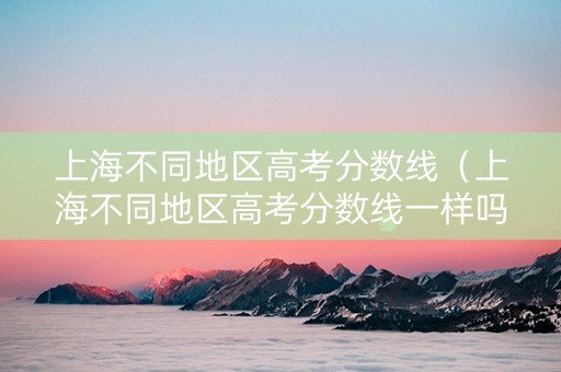 上海不同地区高考分数线（上海不同地区高考分数线一样吗）