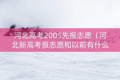 河北高考2005先报志愿（河北新高考报志愿和以前有什么不一样）