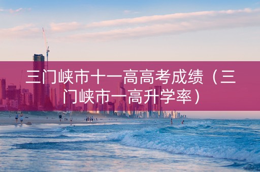 三门峡市十一高高考成绩（三门峡市一高升学率）