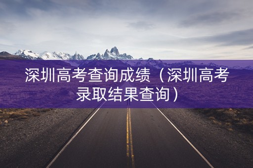 深圳高考查询成绩（深圳高考录取结果查询）