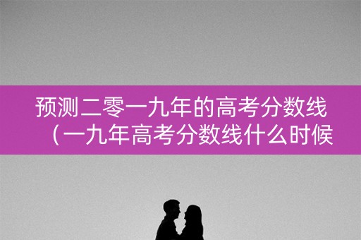 预测二零一九年的高考分数线（一九年高考分数线什么时候出来）