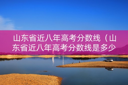 山东省近八年高考分数线（山东省近八年高考分数线是多少）