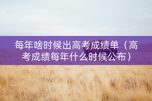每年啥时候出高考成绩单（高考成绩每年什么时候公布）