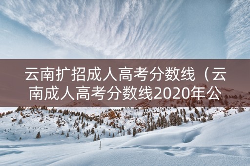 云南扩招成人高考分数线（云南成人高考分数线2020年公布）