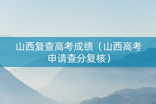山西复查高考成绩（山西高考申请查分复核）