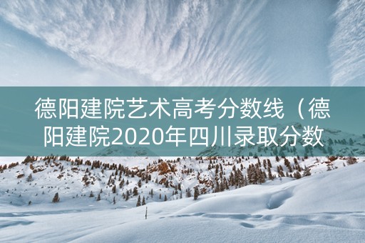 德阳建院艺术高考分数线（德阳建院2020年四川录取分数线）